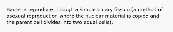 Bacteria reproduce through a simple binary fission (a method of asexual reproduction where the nuclear material is copied and the parent cell divides into two equal cells).