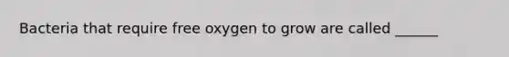 Bacteria that require free oxygen to grow are called ______