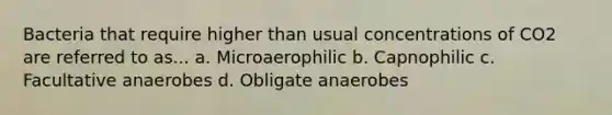 Bacteria that require higher than usual concentrations of CO2 are referred to as... a. Microaerophilic b. Capnophilic c. Facultative anaerobes d. Obligate anaerobes