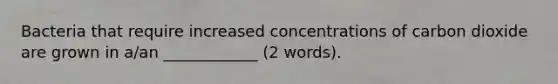 Bacteria that require increased concentrations of carbon dioxide are grown in a/an ____________ (2 words).