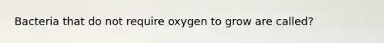 Bacteria that do not require oxygen to grow are called?