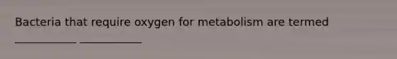 Bacteria that require oxygen for metabolism are termed ___________ ___________