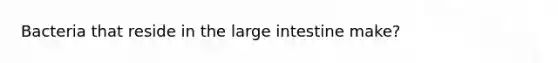 Bacteria that reside in the large intestine make?