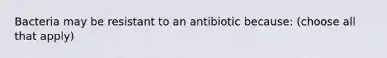 Bacteria may be resistant to an antibiotic because: (choose all that apply)