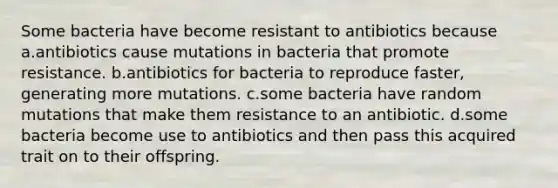 Some bacteria have become resistant to antibiotics because a.antibiotics cause mutations in bacteria that promote resistance. b.antibiotics for bacteria to reproduce faster, generating more mutations. c.some bacteria have random mutations that make them resistance to an antibiotic. d.some bacteria become use to antibiotics and then pass this acquired trait on to their offspring.