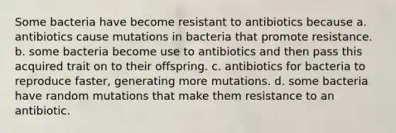 Some bacteria have become resistant to antibiotics because a. antibiotics cause mutations in bacteria that promote resistance. b. some bacteria become use to antibiotics and then pass this acquired trait on to their offspring. c. antibiotics for bacteria to reproduce faster, generating more mutations. d. some bacteria have random mutations that make them resistance to an antibiotic.