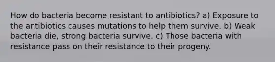 How do bacteria become resistant to antibiotics? a) Exposure to the antibiotics causes mutations to help them survive. b) Weak bacteria die, strong bacteria survive. c) Those bacteria with resistance pass on their resistance to their progeny.