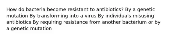 How do bacteria become resistant to antibiotics? By a genetic mutation By transforming into a virus By individuals misusing antibiotics By requiring resistance from another bacterium or by a genetic mutation