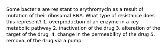 Some bacteria are resistant to erythromycin as a result of mutation of their ribosomal RNA. What type of resistance does this represent? 1. overproduction of an enzyme in a key metabolic pathway 2. inactivation of the drug 3. alteration of the target of the drug. 4. change in the permeability of the drug 5. removal of the drug via a pump