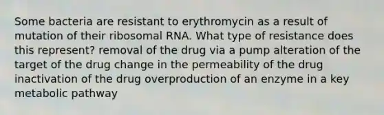 Some bacteria are resistant to erythromycin as a result of mutation of their ribosomal RNA. What type of resistance does this represent? removal of the drug via a pump alteration of the target of the drug change in the permeability of the drug inactivation of the drug overproduction of an enzyme in a key metabolic pathway