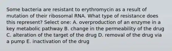 Some bacteria are resistant to erythromycin as a result of mutation of their <a href='https://www.questionai.com/knowledge/k4lWAiAI7W-ribosomal-rna' class='anchor-knowledge'>ribosomal rna</a>. What type of resistance does this represent? Select one: A. overproduction of an enzyme in a key metabolic pathway B. change in the permeability of the drug C. alteration of the target of the drug D. removal of the drug via a pump E. inactivation of the drug