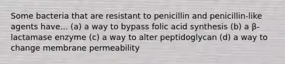 Some bacteria that are resistant to penicillin and penicillin-like agents have... (a) a way to bypass folic acid synthesis (b) a β-lactamase enzyme (c) a way to alter peptidoglycan (d) a way to change membrane permeability