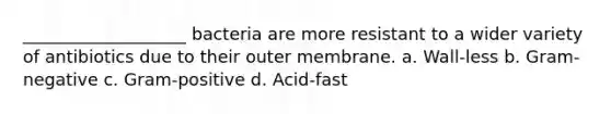 ___________________ bacteria are more resistant to a wider variety of antibiotics due to their outer membrane. a. Wall-less b. Gram-negative c. Gram-positive d. Acid-fast