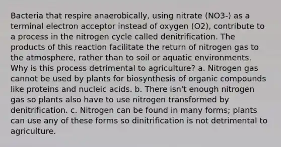 Bacteria that respire anaerobically, using nitrate (NO3-) as a terminal electron acceptor instead of oxygen (O2), contribute to a process in the nitrogen cycle called denitrification. The products of this reaction facilitate the return of nitrogen gas to the atmosphere, rather than to soil or aquatic environments. Why is this process detrimental to agriculture? a. Nitrogen gas cannot be used by plants for biosynthesis of organic compounds like proteins and nucleic acids. b. There isn't enough nitrogen gas so plants also have to use nitrogen transformed by denitrification. c. Nitrogen can be found in many forms; plants can use any of these forms so dinitrification is not detrimental to agriculture.