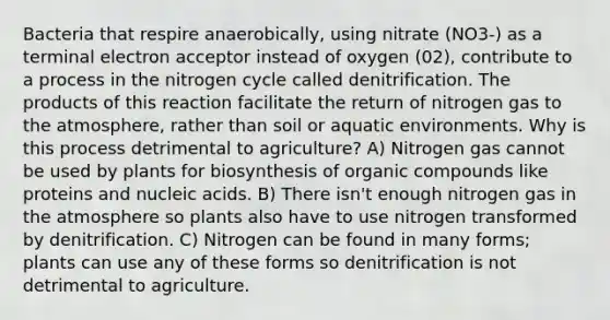 Bacteria that respire anaerobically, using nitrate (NO3-) as a terminal electron acceptor instead of oxygen (02), contribute to a process in the nitrogen cycle called denitrification. The products of this reaction facilitate the return of nitrogen gas to the atmosphere, rather than soil or aquatic environments. Why is this process detrimental to agriculture? A) Nitrogen gas cannot be used by plants for biosynthesis of organic compounds like proteins and nucleic acids. B) There isn't enough nitrogen gas in the atmosphere so plants also have to use nitrogen transformed by denitrification. C) Nitrogen can be found in many forms; plants can use any of these forms so denitrification is not detrimental to agriculture.