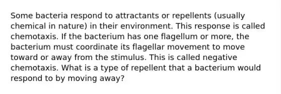 Some bacteria respond to attractants or repellents (usually chemical in nature) in their environment. This response is called chemotaxis. If the bacterium has one flagellum or more, the bacterium must coordinate its flagellar movement to move toward or away from the stimulus. This is called negative chemotaxis. What is a type of repellent that a bacterium would respond to by moving away?