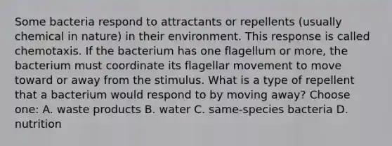 Some bacteria respond to attractants or repellents (usually chemical in nature) in their environment. This response is called chemotaxis. If the bacterium has one flagellum or more, the bacterium must coordinate its flagellar movement to move toward or away from the stimulus. What is a type of repellent that a bacterium would respond to by moving away? Choose one: A. waste products B. water C. same-species bacteria D. nutrition