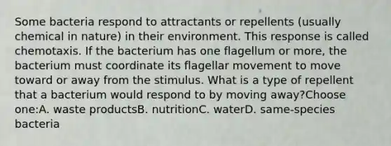 Some bacteria respond to attractants or repellents (usually chemical in nature) in their environment. This response is called chemotaxis. If the bacterium has one flagellum or more, the bacterium must coordinate its flagellar movement to move toward or away from the stimulus. What is a type of repellent that a bacterium would respond to by moving away?Choose one:A. waste productsB. nutritionC. waterD. same-species bacteria