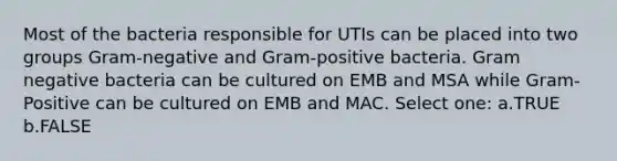 Most of the bacteria responsible for UTIs can be placed into two groups Gram-negative and Gram-positive bacteria. Gram negative bacteria can be cultured on EMB and MSA while Gram-Positive can be cultured on EMB and MAC. Select one: a.TRUE b.FALSE