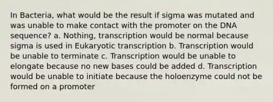 In Bacteria, what would be the result if sigma was mutated and was unable to make contact with the promoter on the DNA sequence? a. Nothing, transcription would be normal because sigma is used in Eukaryotic transcription b. Transcription would be unable to terminate c. Transcription would be unable to elongate because no new bases could be added d. Transcription would be unable to initiate because the holoenzyme could not be formed on a promoter