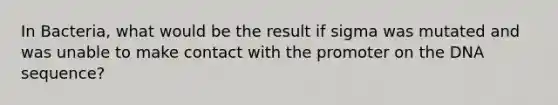 In Bacteria, what would be the result if sigma was mutated and was unable to make contact with the promoter on the DNA sequence?