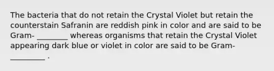 The bacteria that do not retain the Crystal Violet but retain the counterstain Safranin are reddish pink in color and are said to be Gram- ________ whereas organisms that retain the Crystal Violet appearing dark blue or violet in color are said to be Gram- _________ .