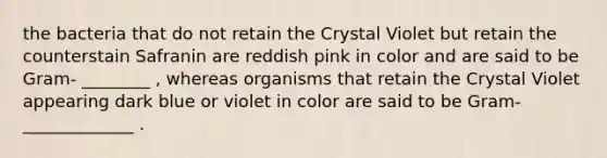 the bacteria that do not retain the Crystal Violet but retain the counterstain Safranin are reddish pink in color and are said to be Gram- ________ , whereas organisms that retain the Crystal Violet appearing dark blue or violet in color are said to be Gram- _____________ .