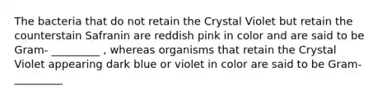 The bacteria that do not retain the Crystal Violet but retain the counterstain Safranin are reddish pink in color and are said to be Gram- _________ , whereas organisms that retain the Crystal Violet appearing dark blue or violet in color are said to be Gram- _________