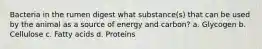 Bacteria in the rumen digest what substance(s) that can be used by the animal as a source of energy and carbon? a. Glycogen b. Cellulose c. Fatty acids d. Proteins