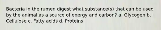 Bacteria in the rumen digest what substance(s) that can be used by the animal as a source of energy and carbon? a. Glycogen b. Cellulose c. Fatty acids d. Proteins