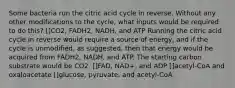 Some bacteria run the citric acid cycle in reverse. Without any other modifications to the cycle, what inputs would be required to do this? []CO2, FADH2, NADH, and ATP Running the citric acid cycle in reverse would require a source of energy, and if the cycle is unmodified, as suggested, then that energy would be acquired from FADH2, NADH, and ATP. The starting carbon substrate would be CO2. []FAD, NAD+, and ADP []acetyl-CoA and oxaloacetate []glucose, pyruvate, and acetyl-CoA