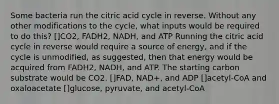 Some bacteria run the citric acid cycle in reverse. Without any other modifications to the cycle, what inputs would be required to do this? []CO2, FADH2, NADH, and ATP Running the citric acid cycle in reverse would require a source of energy, and if the cycle is unmodified, as suggested, then that energy would be acquired from FADH2, NADH, and ATP. The starting carbon substrate would be CO2. []FAD, NAD+, and ADP []acetyl-CoA and oxaloacetate []glucose, pyruvate, and acetyl-CoA