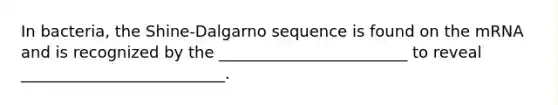 In bacteria, the Shine-Dalgarno sequence is found on the mRNA and is recognized by the ________________________ to reveal __________________________.