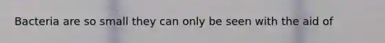 Bacteria are so small they can only be seen with the aid of
