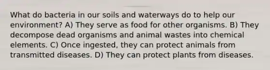 What do bacteria in our soils and waterways do to help our environment? A) They serve as food for other organisms. B) They decompose dead organisms and animal wastes into chemical elements. C) Once ingested, they can protect animals from transmitted diseases. D) They can protect plants from diseases.