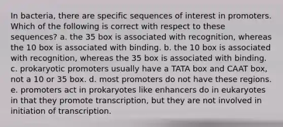 In bacteria, there are specific sequences of interest in promoters. Which of the following is correct with respect to these sequences? a. the 35 box is associated with recognition, whereas the 10 box is associated with binding. b. the 10 box is associated with recognition, whereas the 35 box is associated with binding. c. prokaryotic promoters usually have a TATA box and CAAT box, not a 10 or 35 box. d. most promoters do not have these regions. e. promoters act in prokaryotes like enhancers do in eukaryotes in that they promote transcription, but they are not involved in initiation of transcription.