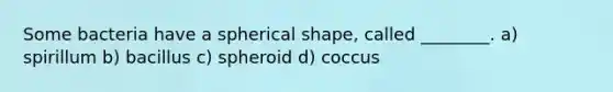 Some bacteria have a spherical shape, called ________. a) spirillum b) bacillus c) spheroid d) coccus