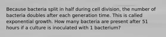 Because bacteria split in half during cell division, the number of bacteria doubles after each generation time. This is called exponential growth. How many bacteria are present after 51 hours if a culture is inoculated with 1 bacterium?