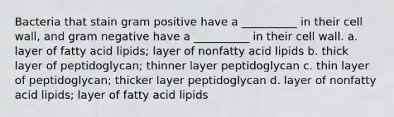 Bacteria that stain gram positive have a __________ in their cell wall, and gram negative have a __________ in their cell wall. a. layer of fatty acid lipids; layer of nonfatty acid lipids b. thick layer of peptidoglycan; thinner layer peptidoglycan c. thin layer of peptidoglycan; thicker layer peptidoglycan d. layer of nonfatty acid lipids; layer of fatty acid lipids