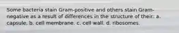 Some bacteria stain Gram-positive and others stain Gram-negative as a result of differences in the structure of their: a. capsule. b. cell membrane. c. cell wall. d. ribosomes.