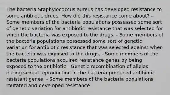 The bacteria Staphylococcus aureus has developed resistance to some antibiotic drugs. How did this resistance come about? - Some members of the bacteria populations possessed some sort of genetic variation for antibiotic resistance that was selected for when the bacteria was exposed to the drugs. - Some members of the bacteria populations possessed some sort of genetic variation for antibiotic resistance that was selected against when the bacteria was exposed to the drugs. - Some members of the bacteria populations acquired resistance genes by being exposed to the antibiotic - Genetic recombination of alleles during sexual reproduction in the bacteria produced antibiotic resistant genes. - Some members of the bacteria populations mutated and developed resistance