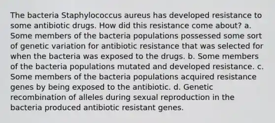 The bacteria Staphylococcus aureus has developed resistance to some antibiotic drugs. How did this resistance come about? a. Some members of the bacteria populations possessed some sort of genetic variation for antibiotic resistance that was selected for when the bacteria was exposed to the drugs. b. Some members of the bacteria populations mutated and developed resistance. c. Some members of the bacteria populations acquired resistance genes by being exposed to the antibiotic. d. Genetic recombination of alleles during sexual reproduction in the bacteria produced antibiotic resistant genes.