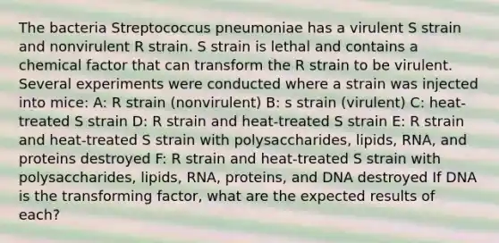 The bacteria Streptococcus pneumoniae has a virulent S strain and nonvirulent R strain. S strain is lethal and contains a chemical factor that can transform the R strain to be virulent. Several experiments were conducted where a strain was injected into mice: A: R strain (nonvirulent) B: s strain (virulent) C: heat-treated S strain D: R strain and heat-treated S strain E: R strain and heat-treated S strain with polysaccharides, lipids, RNA, and proteins destroyed F: R strain and heat-treated S strain with polysaccharides, lipids, RNA, proteins, and DNA destroyed If DNA is the transforming factor, what are the expected results of each?