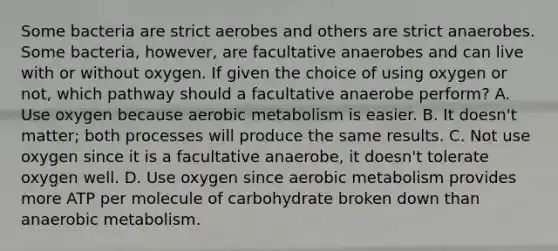 Some bacteria are strict aerobes and others are strict anaerobes. Some bacteria, however, are facultative anaerobes and can live with or without oxygen. If given the choice of using oxygen or not, which pathway should a facultative anaerobe perform? A. Use oxygen because aerobic metabolism is easier. B. It doesn't matter; both processes will produce the same results. C. Not use oxygen since it is a facultative anaerobe, it doesn't tolerate oxygen well. D. Use oxygen since aerobic metabolism provides more ATP per molecule of carbohydrate broken down than anaerobic metabolism.