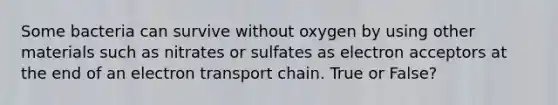 Some bacteria can survive without oxygen by using other materials such as nitrates or sulfates as electron acceptors at the end of an electron transport chain. True or False?