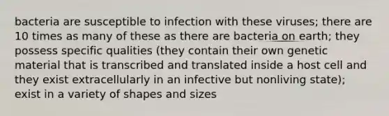 bacteria are susceptible to infection with these viruses; there are 10 times as many of these as there are bacteria on earth; they possess specific qualities (they contain their own genetic material that is transcribed and translated inside a host cell and they exist extracellularly in an infective but nonliving state); exist in a variety of shapes and sizes