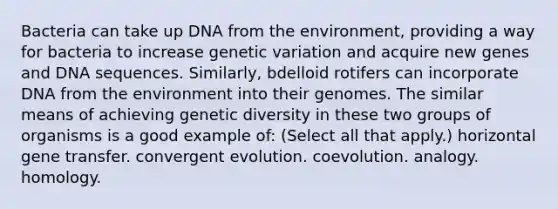 Bacteria can take up DNA from the environment, providing a way for bacteria to increase genetic variation and acquire new genes and DNA sequences. Similarly, bdelloid rotifers can incorporate DNA from the environment into their genomes. The similar means of achieving genetic diversity in these two groups of organisms is a good example of: (Select all that apply.) horizontal gene transfer. convergent evolution. coevolution. analogy. homology.