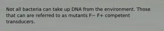 Not all bacteria can take up DNA from the environment. Those that can are referred to as mutants F− F+ competent transducers.