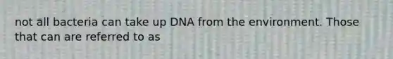 not all bacteria can take up DNA from the environment. Those that can are referred to as