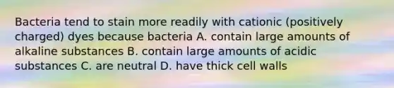 Bacteria tend to stain more readily with cationic (positively charged) dyes because bacteria A. contain large amounts of alkaline substances B. contain large amounts of acidic substances C. are neutral D. have thick cell walls